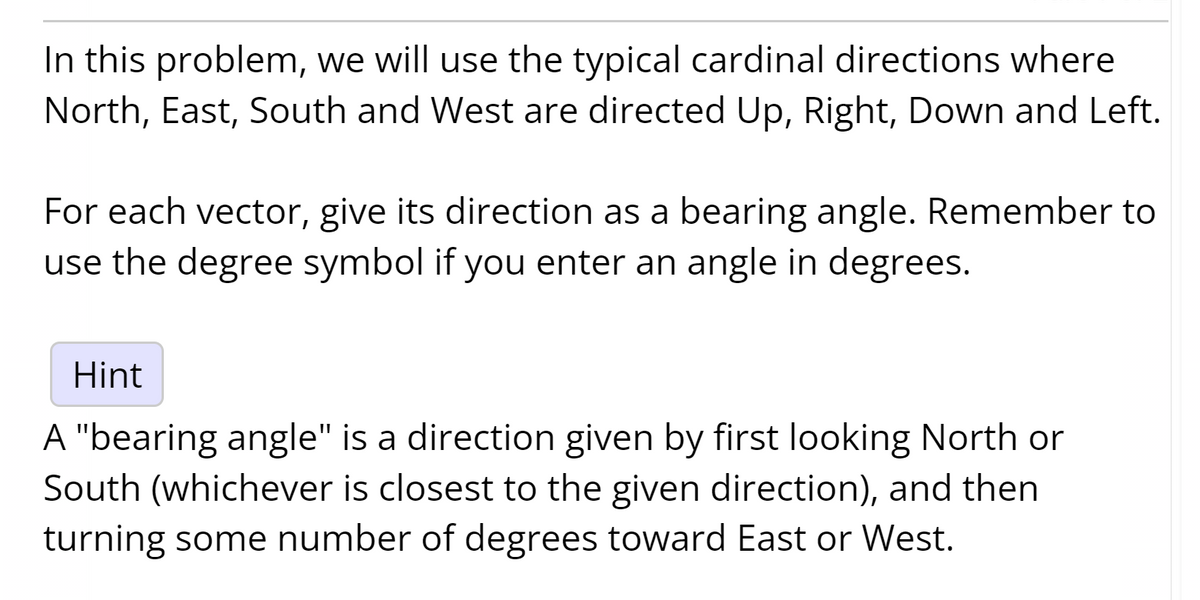 In this problem, we will use the typical cardinal directions where
North, East, South and West are directed Up, Right, Down and Left.
For each vector, give its direction as a bearing angle. Remember to
use the degree symbol if you enter an angle in degrees.
Hint
A "bearing angle" is a direction given by first looking North or
South (whichever is closest to the given direction), and then
turning some number of degrees toward East or West.
