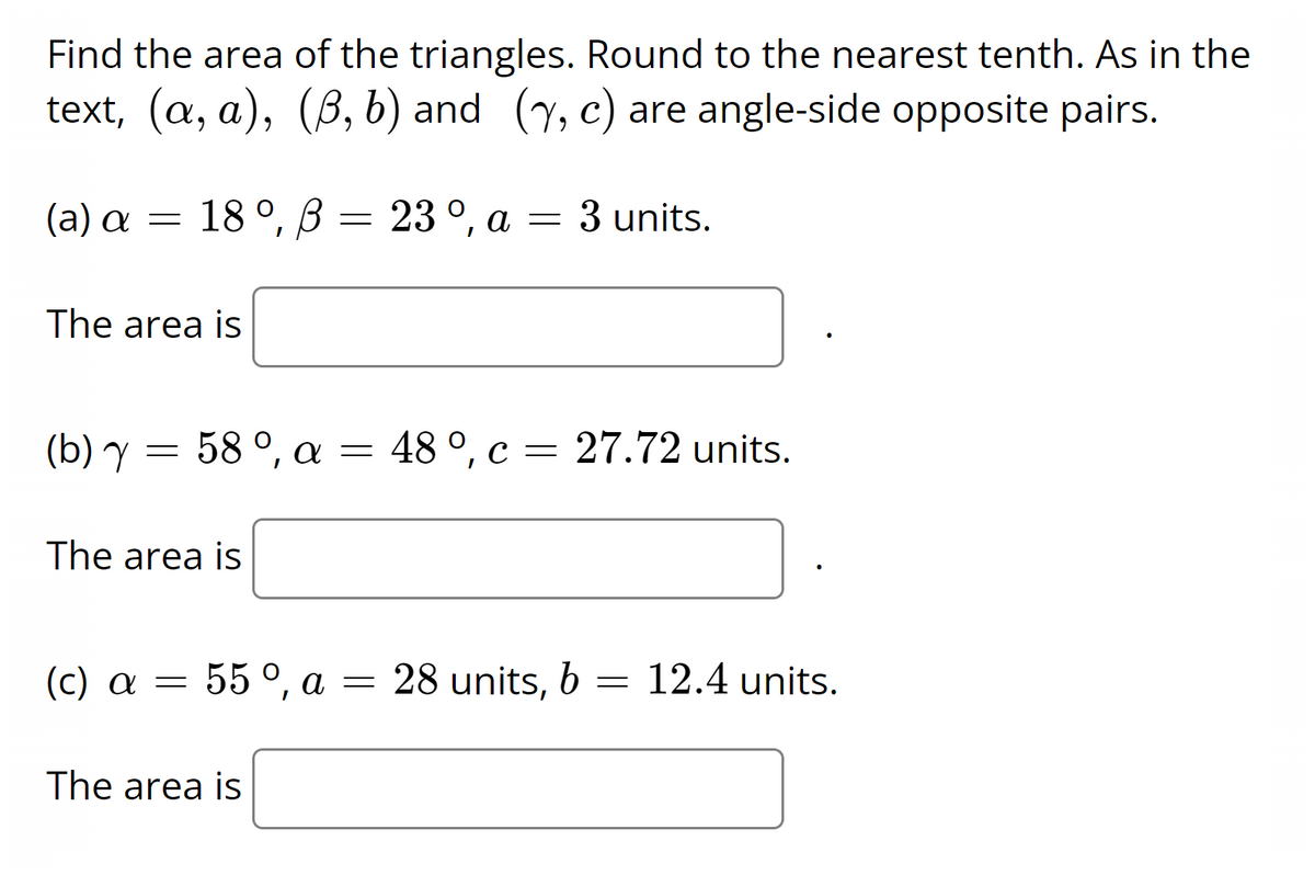 Find the area of the triangles. Round to the nearest tenth. As in the
text, (a, a), (B, b) and (y, c) are angle-side opposite pairs.
(a) a = 18 °, ß = 23 °, a = 3 units.
The area is
(b) Y
58 °, a = 48 °, c = 27.72 units.
The area is
(c) a = 55 °, a = 28 units, b
55°, а
= 12.4 units.
The area is
