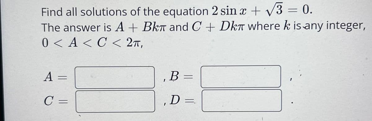 Find all solutions of the equation 2 sin x + V3 = 0.
The answer is A + Bkr and C + Dkr where k is any integer,
0 < A < C < 2t,
A =
B =
C =
D =
|
