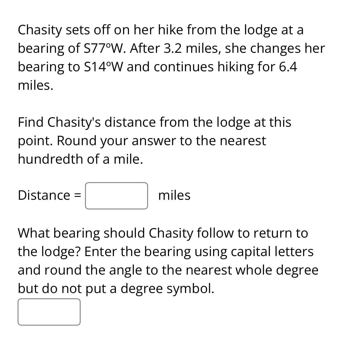 Chasity sets off on her hike from the lodge at a
bearing of S77°W. After 3.2 miles, she changes her
bearing to S14°W and continues hiking for 6.4
miles.
Find Chasity's distance from the lodge at this
point. Round your answer to the nearest
hundredth of a mile.
Distance =
miles
What bearing should Chasity follow to return to
the lodge? Enter the bearing using capital letters
and round the angle to the nearest whole degree
but do not put a degree symbol.
