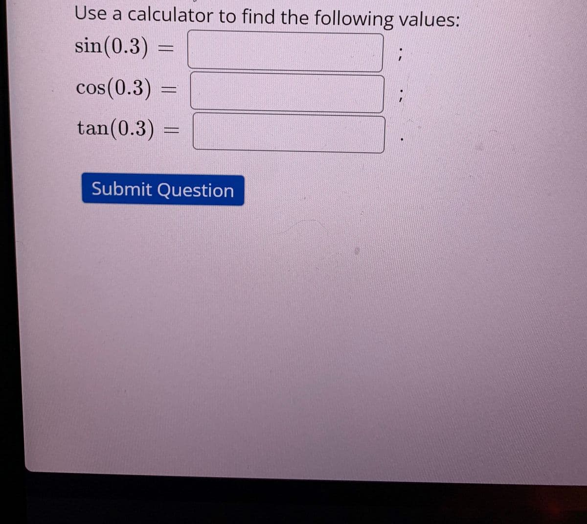 Use a calculator to find the following values:
sin(0.3) :
cos(0.3)
tan(0.3)%3D
Submit Question
