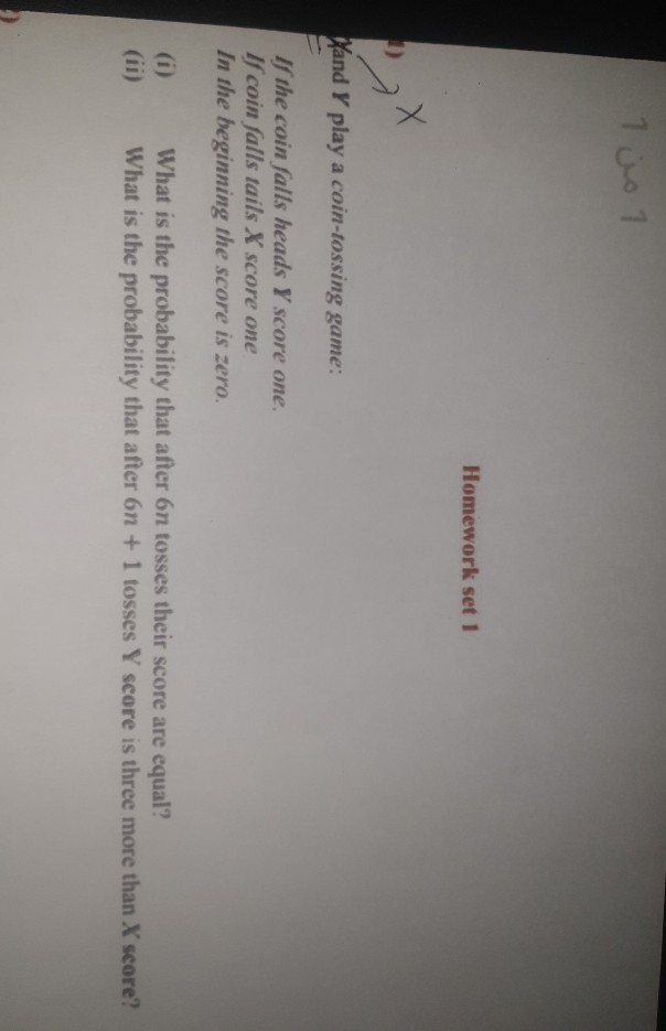 1 01
Homework set 1
Vand Y play a coin-tossing game:
If the coin falls heads Y score one.
If coin falls tails X score one
In the beginning the score is zero.
(i)
(ii)
What is the probability that after 6n tosses their score are equal?
What is the probability that after 6n +1 tosses Y score is three more than X score?
