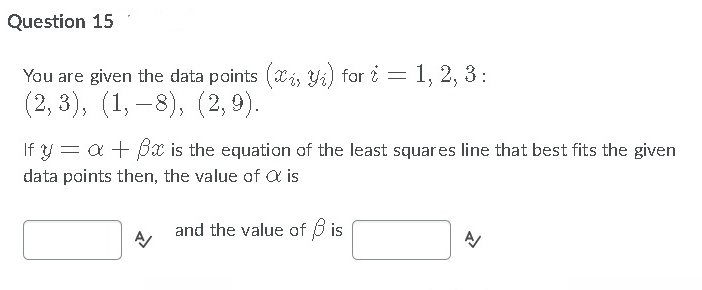 Question 15
You are given the data points (ai, Yi) for i = 1, 2, 3:
(2, 3), (1, –8), (2,9).
If y = a + Bx is the equation of the least squares line that best fits the given
data points then, the value of Q is
and the value of 3 is
