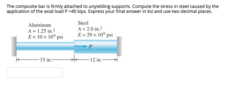The composite bar is firmly attached to unyielding supports. Compute the stress in steel caused by the
application of the axial load P =40 kips. Express your final answer in ksi and use two decimal places.
Aluminum
A = 1.25 in.2
E = 10 × 10° psi
Steel
A = 2.0 in.2
E = 29 × 106 psi
15 in.-
12 in.-
