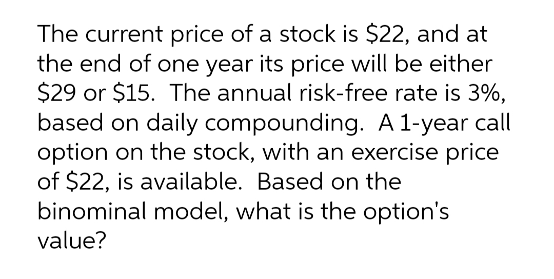 The current price of a stock is $22, and at
the end of one year its price will be either
$29 or $15. The annual risk-free rate is 3%,
based on daily compounding. A 1-year call
option on the stock, with an exercise price
of $22, is available. Based on the
binominal model, what is the option's
value?
