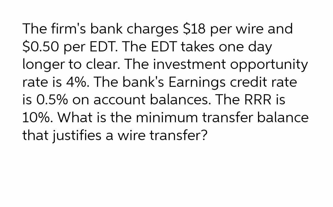 The firm's bank charges $18 per wire and
$0.50 per EDT. The EDT takes one day
longer to clear. The investment opportunity
rate is 4%. The bank's Earnings credit rate
is 0.5% on account balances. The RRR is
10%. What is the minimum transfer balance
that justifies a wire transfer?
