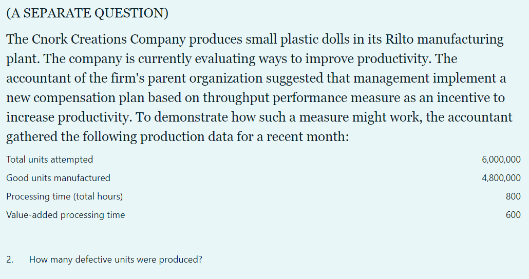 (A SEPARATE QUESTION)
The Cnork Creations Company produces small plastic dolls in its Rilto manufacturing
plant. The company is currently evaluating ways to improve productivity. The
accountant of the firm's parent organization suggested that management implement a
new compensation plan based on throughput performance measure as an incentive to
increase productivity. To demonstrate how such a measure might work, the accountant
gathered the following production data for a recent month:
Total units attempted
6,000,000
Good units manufactured
4,800,000
Processing time (total hours)
800
Value-added processing time
600
2.
How many defective units were produced?
