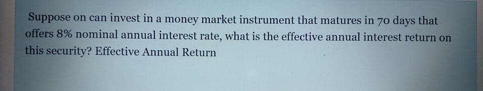 Suppose on can invest in a money market instrument that matures in 70 days that
offers 8% nominal annual interest rate, what is the effective annual interest return on
this security? Effective Annual Return
