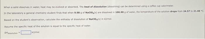 When a solid dissolves in water, heat may be evolved or absorbed. The heat of dissolution (dissolving) can be determined using a coffee cup calorimeter.
In the laboratory a general chemistry student finds that when 9.98 g of Nacio,(s) are dissolved in 100.90 g of water, the temperature of the solution drops from 24.57 to 21.46 "C.
Based on the student's observation, calculate the enthalpy of dissolution of Nacio.s) in k/mol.
Assume the specific heat of the solution is equal to the specific heat of water
AHgisolubon"
K/mol
