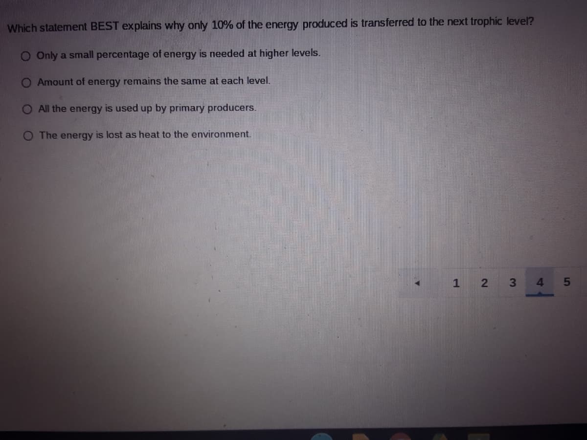 Which statement BEST explains why only 10% of the energy produced is transferred to the next trophic level?
O Only a small percentage of energy is needed at higher levels.
O Amount of energy remains the same at each level.
O All the energy is used up by primary producers.
O The energy is lost as heat to the environment.
1 2
3
4.
