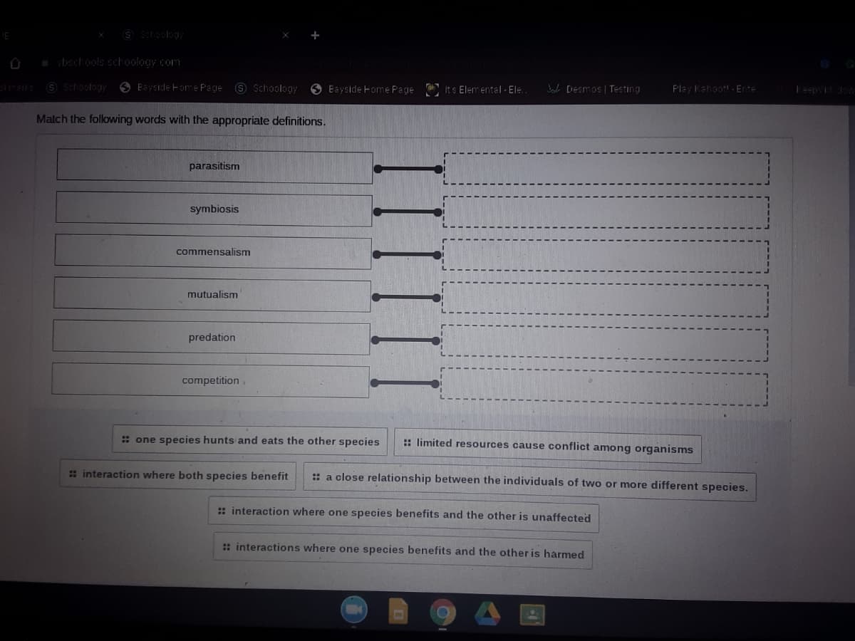 S Schoolagy
vbschools schoology.com
S SchoolagH
O Eayside Fome Page S Schoology
3 Bayside Home Page Its Elemental - Ele.
Bale DESmos | Testing
Flay Kahoot! - Ente
Teepvi dow
Match the following words with the appropriate definitions.
parasitism
symbiosis
commensalism
mutualism
predation
competition.
: one species hunts and eats the other species
:: limited resources cause conflict among organisms
: interaction where both species benefit
:: a close relationship between the individuals of two or more different species.
:: interaction where one species benefits and the other is unaffected
: interactions where one species benefits and the other is harmed
