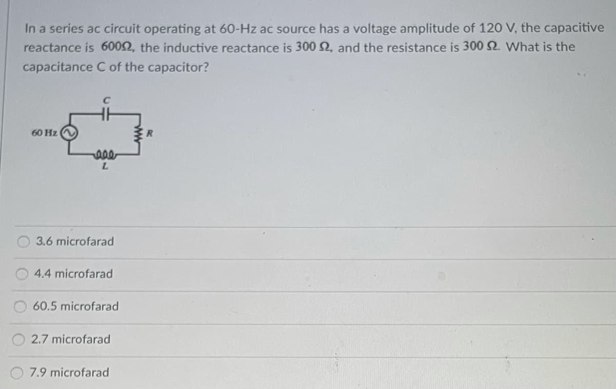 In a series ac circuit operating at 60-Hz ac source has a voltage amplitude of 120 V, the capacitive
reactance is 60092, the inductive reactance is 300 S2, and the resistance is 300 2. What is the
capacitance C of the capacitor?
60 Hz
aae
L
3.6 microfarad
4.4 microfarad
60.5 microfarad
2.7 microfarad
7.9 microfarad