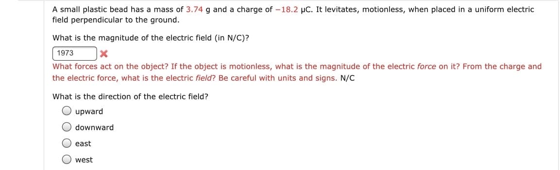 A small plastic bead has a mass of 3.74 g and a charge of -18.2 μC. It levitates, motionless, when placed in a uniform electric
field perpendicular to the ground.
What is the magnitude of the electric field (in N/C)?
1973
X
What forces act on the object? If the object is motionless, what is the magnitude of the electric force on it? From the charge and
the electric force, what is the electric field? Be careful with units and signs. N/C
What is the direction of the electric field?
upward
downward
east
west