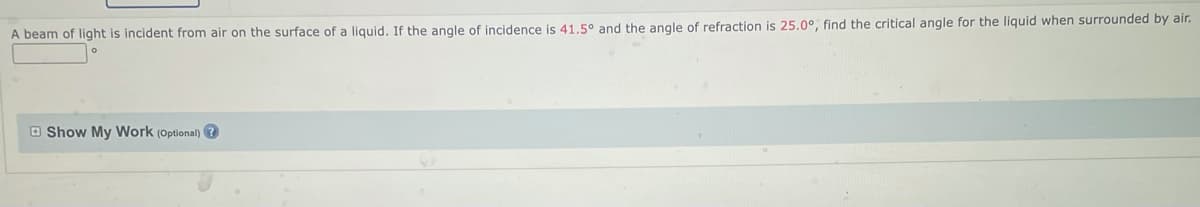 A beam of light is incident from air on the surface of a liquid. If the angle of incidence is 41.5° and the angle of refraction is 25.0°, find the critical angle for the liquid when surrounded by air.
Show My Work (Optional)?