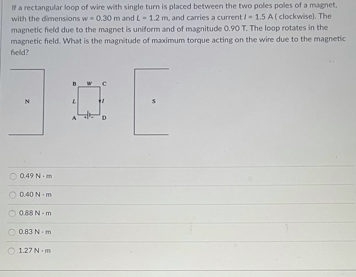 If a rectangular loop of wire with single turn is placed between the two poles poles of a magnet,
with the dimensions w = 0.30 m and L = 1.2 m, and carries a current / = 1.5 A (clockwise). The
magnetic field due to the magnet is uniform and of magnitude 0.90 T. The loop rotates in the
magnetic field. What is the magnitude of maximum torque acting on the wire due to the magnetic
field?
N
0.49 Nm
0.40 Nm
0.88 N.m
0.83 N. m
1.27 N.m
B W C
0
L
A
D
F
S