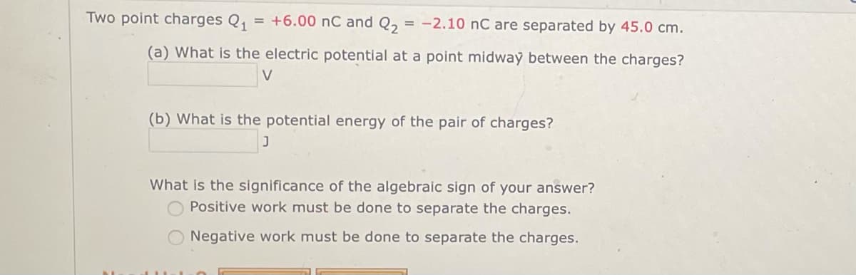 Two point charges Q₁ = +6.00 nC and Q₂ = -2.10 nC are separated by 45.0 cm.
(a) What is the electric potential at a point midway between the charges?
(b) What is the potential energy of the pair of charges?
J
What is the significance of the algebraic sign of your answer?
Positive work must be done to separate the charges.
Negative work must be done to separate the charges.