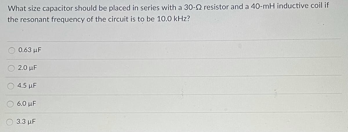 What size capacitor should be placed in series with a 30-2 resistor and a 40-mH inductive coil if
the resonant frequency of the circuit is to be 10.0 kHz?
0.63 μF
2.0 μF
4.5 μF
6.0 με
3.3 μF