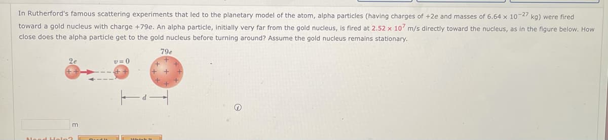 In Rutherford's famous scattering experiments that led to the planetary model of the atom, alpha particles (having charges of +2e and masses of 6.64 x 10-27 kg) were fired
toward a gold nucleus with charge +79e. An alpha particle, initially very far from the gold nucleus, is fired at 2.52 x 107 m/s directly toward the nucleus, as in the figure below. How
close does the alpha particle get to the gold nucleus before turning around? Assume the gold nucleus remains stationary.
26
m
Need Help?
v=0
Which
79e