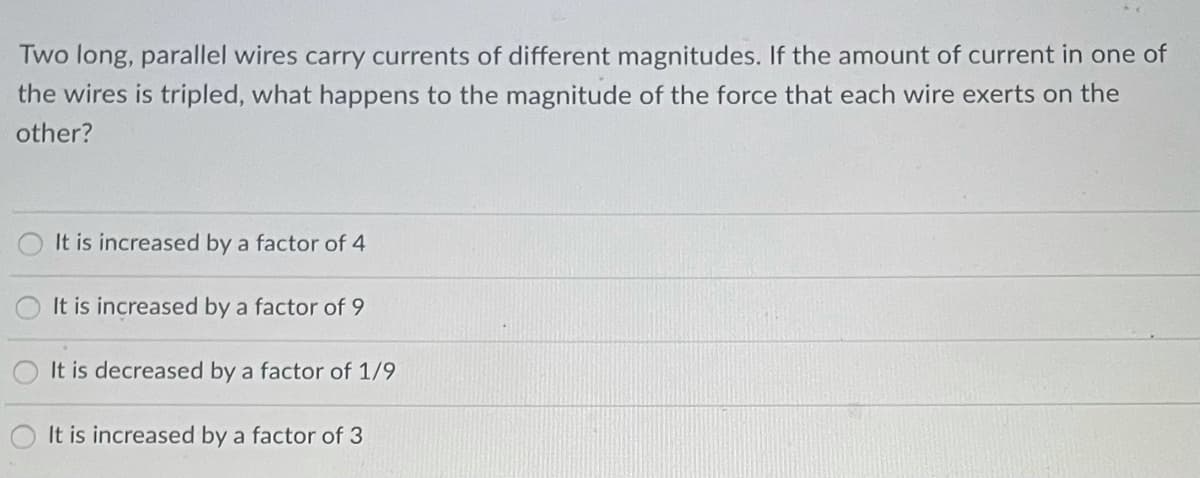 Two long, parallel wires carry currents of different magnitudes. If the amount of current in one of
the wires is tripled, what happens to the magnitude of the force that each wire exerts on the
other?
It is increased by a factor of 4
It is increased by a factor of 9
It is decreased by a factor of 1/9
It is increased by a factor of 3