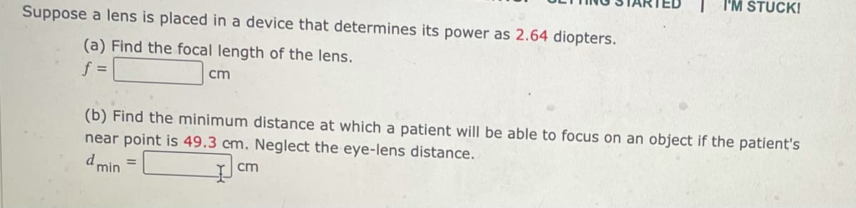 Suppose a lens is placed in a device that determines its power as 2.64 diopters.
(a) Find the focal length of the lens.
f =
cm
I'M STUCK!
(b) Find the minimum distance at which a patient will be able to focus on an object if the patient's
near point is 49.3 cm. Neglect the eye-lens distance.
cm
d min