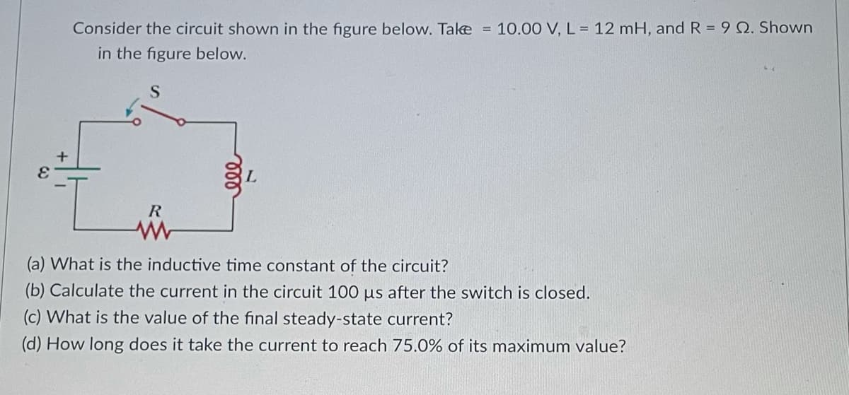 Consider the circuit shown in the figure below. Take = 10.00 V, L = 12 mH, and R = 9 Q. Shown
in the figure below.
S
R
(a) What is the inductive time constant of the circuit?
(b) Calculate the current in the circuit 100 us after the switch is closed.
(c) What is the value of the final steady-state current?
(d) How long does it take the current to reach 75.0% of its maximum value?