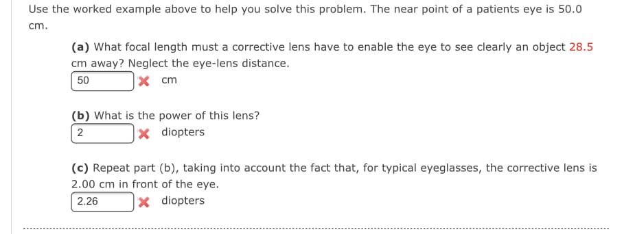 Use the worked example above to help you solve this problem. The near point of a patients eye is 50.0
cm.
(a) What focal length must a corrective lens have to enable the eye to see clearly an object 28.5
cm away? Neglect the eye-lens distance.
50
x cm
(b) What is the power of this lens?
2
diopters
(c) Repeat part (b), taking into account the fact that, for typical eyeglasses, the corrective lens is
2.00 cm in front of the eye.
2.26
X diopters