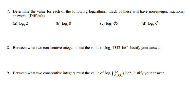 7. Determine the value for each of the following logarithms. Each of these will have non-integer, fractional
answers. (Difficult)
(a) log, 2
(b) log, 8
(c) log, V5
(d) log, 4
8. Between what two consecutive integers must the value of log, 7342 lie? Justify your answer.
9. Between what two consecutive integers must the value of log, (00) lie? Justify your answer.
