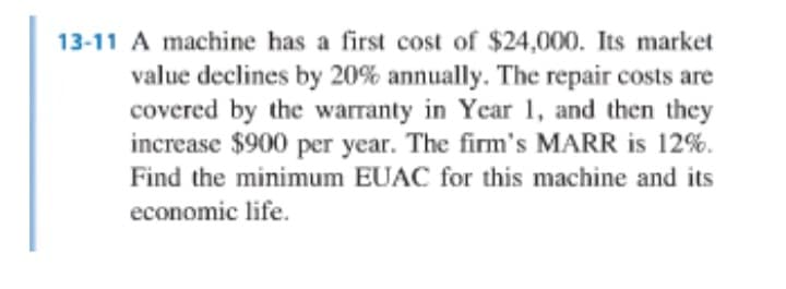 13-11 A machine has a first cost of $24,000. Its market
value declines by 20% annually. The repair costs are
covered by the warranty in Year 1, and then they
increase $900 per year. The firm's MARR is 12%.
Find the minimum EUAC for this machine and its
economic life.