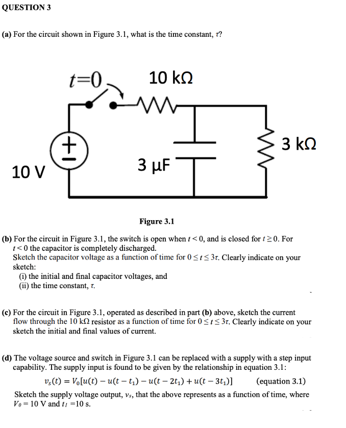 QUESTION 3
(a) For the circuit shown in Figure 3.1, what is the time constant, r?
t=0
10 kn
3 kQ
3 µF
10 V
Figure 3.1
(b) For the circuit in Figure 3.1, the switch is open when t < 0, and is closed for t20. For
1< 0 the capacitor is completely discharged.
Sketch the capacitor voltage as a function of time for 0<t< 3r. Clearly indicate on your
sketch:
(i) the initial and final capacitor voltages, and
(ii) the time constant, 7.
(c) For the circuit in Figure 3.1, operated as described in part (b) above, sketch the current
flow through the 10 kN resistor as a function of time for 0<i5 37. Clearly indicate on your
sketch the initial and final values of current.
(d) The voltage source and switch in Figure 3.1 can be replaced with a supply with a step input
capability. The supply input is found to be given by the relationship in equation 3.1:
v,(t) = Vo[u(t) – u(t – t;) – u(t – 2t,) + u(t – 3t,)]
(equation 3.1)
Sketch the supply voltage output, vs, that the above represents as a function of time, where
Vo = 10 V and tı =10 s.
(+1
