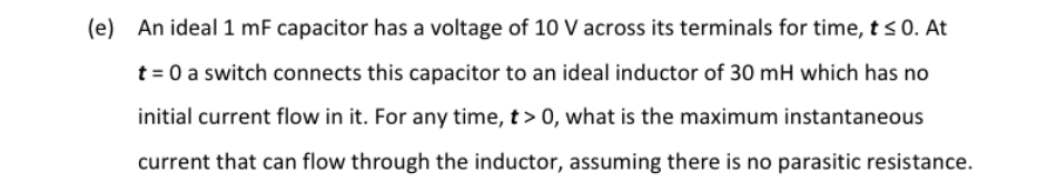 (e) An ideal 1 mF capacitor has a voltage of 10 V across its terminals for time, t s 0. At
t = 0 a switch connects this capacitor to an ideal inductor of 30 mH which has no
initial current flow in it. For any time, t > 0, what is the maximum instantaneous
current that can flow through the inductor, assuming there is no parasitic resistance.
