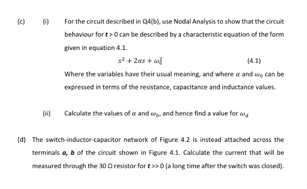 (c)
(i)
For the circuit described in Q4(b), use Nodal Analysis to show that the circuit
behaviour for t>0 can be described by a characteristic equation of the form
given in equation 4.1.
s2 + 2as + wž
(4.1)
Where the variables have their usual meaning, and where a and wo can be
expressed in terms of the resistance, capacitance and inductance values.
(ii)
Calculate the values of a and wo, and hence find a value for wa
(d) The switch-inductor-capacitor network of Figure 4.2 is instead attached across the
terminals a, b of the circuit shown in Figure 4.1. Calculate the current that will be
measured through the 30 Q resistor for t>>0 (a long time after the switch was closed).
