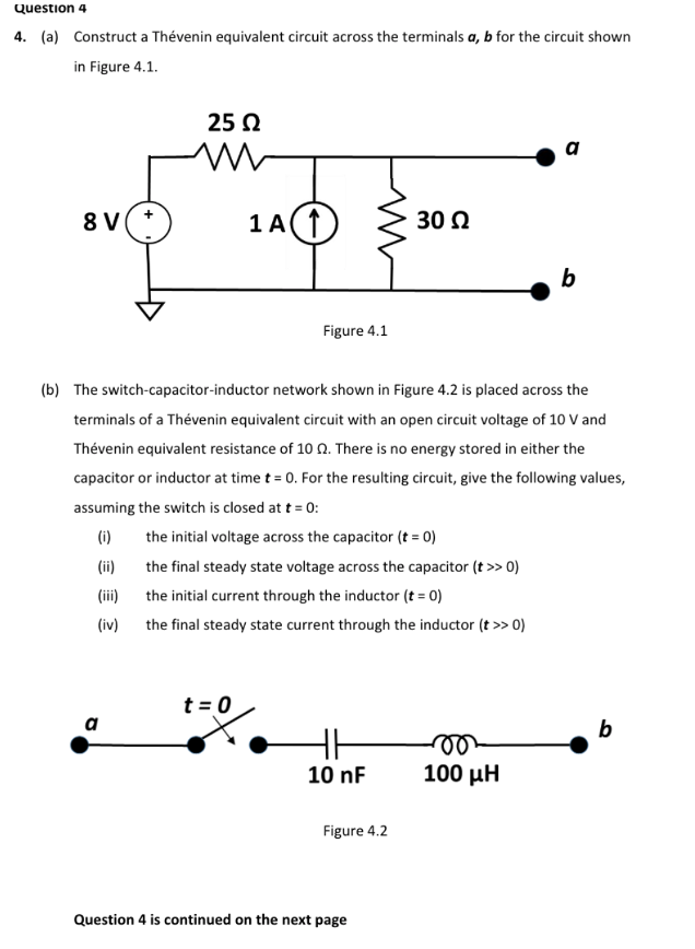 Question 4
4. (a) Construct a Thévenin equivalent circuit across the terminals a, b for the circuit shown
in Figure 4.1.
25 N
a
8 V
1 A
30 Ω
b
Figure 4.1
(b) The switch-capacitor-inductor network shown in Figure 4.2 is placed across the
terminals of a Thévenin equivalent circuit with an open circuit voltage of 10 V and
Thévenin equivalent resistance of 10 0. There is no energy stored in either the
capacitor or inductor at time t = 0. For the resulting circuit, give the following values,
assuming the switch is closed at t = 0:
(i)
the initial voltage across the capacitor (t = 0)
(ii)
the final steady state voltage across the capacitor (t >> 0)
(ii)
the initial current through the inductor (t = 0)
(iv)
the final steady state current through the inductor (t >> 0)
t = 0
a
b
10 nF
100 µH
Figure 4.2
Question 4 is continued on the next page
