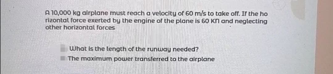 A 10,000 kg airplane must reach a velocity of 60 m/s to take off. If the ho
rizontal force exerted by the engine of the plane is 60 KN and neglecting
other horizontal forces
What is the length of the runway needed?
The maximum power transferred to the airplane