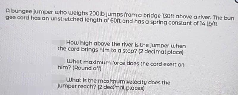 A bungee jumper who weighs 200lb jumps from a bridge 130ft above a river. The bun
gee cord has an unstretched length of 60ft and has a spring constant of 14 lb/ft
How high above the river is the Jumper when
the cord brings him to a stop? (2 decimal place)
What maximum force does the cord exert on
him? (Round off)
What is the maximum velocity does the
Jumper reach? (2 decimal places)