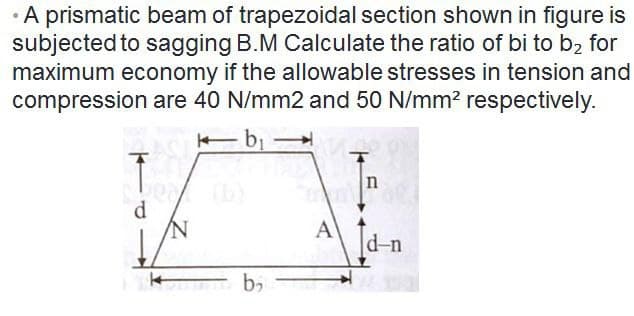 • A prismatic beam of trapezoidal section shown in figure is
subjected to sagging B.M Calculate the ratio of bi to b₂ for
maximum economy if the allowable stresses in tension and
compression are 40 N/mm2 and 50 N/mm² respectively.
k b₁
Ĵ
n
d
d-n
b₂
A