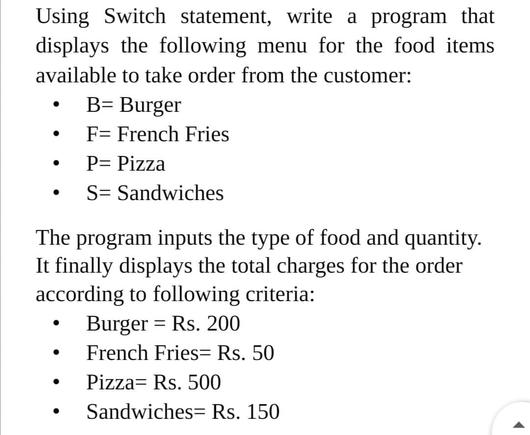 Using Switch statement, write a program that
displays the following menu for the food items
available to take order from the customer:
B= Burger
F= French Fries
P= Pizza
S= Sandwiches
The program inputs the type of food and quantity.
It finally displays the total charges for the order
according to following criteria:
Burger = Rs. 200
French Fries= Rs. 50
Pizza= Rs. 500
Sandwiches= Rs. 150
