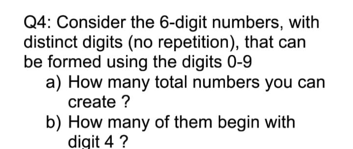 Q4: Consider the 6-digit numbers, with
distinct digits (no repetition), that can
be formed using the digits 0-9
a) How many total numbers you can
create ?
b) How many of them begin with
digit 4 ?
