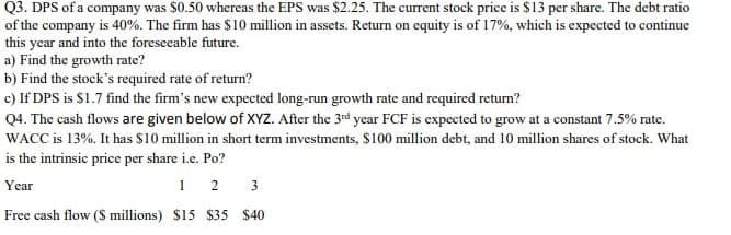 Q3. DPS of a company was $0.50 whereas the EPS was $2.25. The current stock price is $13 per share. The debt ratio
of the company is 40%. The firm has $10 million in assets. Return on equity is of 17%, which is expected to continue
this year and into the foresceable future.
a) Find the growth rate?
b) Find the stock's required rate of return?
c) If DPS is $1.7 find the firm's new expected long-run growth rate and required return?
Q4. The cash flows are given below of XYZ. After the 3rd year FCF is expected to grow at a constant 7.5% rate.
WACC is 13%. It has $10 million in short term investments, $100 million debt, and 10 million shares of stock. What
is the intrinsic price per share i.e. Po?
1 2 3
Year
Free cash flow ($ millions) $15 $35 $40
