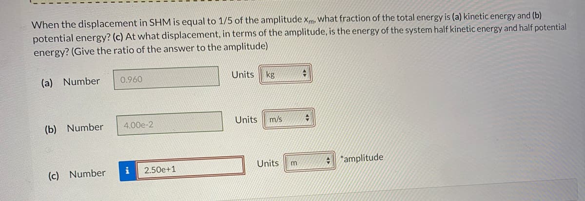 When the displacement in SHM is equal to 1/5 of the amplitude xm, what fraction of the total energy is (a) kinetic energy and (b)
potential energy? (c) At what displacement, in terms of the amplitude, is the energy of the system half kinetic energy and half potential
energy? (Give the ratio of the answer to the amplitude)
(a) Number
Units
kg
0.960
(b) Number
4,00e-2
Units
m/s
Units
amplitude
i
2.50e+1
(c) Number
