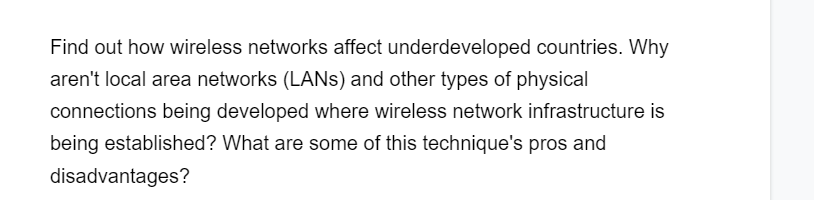 Find out how wireless networks affect underdeveloped countries. Why
aren't local area networks (LANS) and other types of physical
connections being developed where wireless network infrastructure is
being established? What are some of this technique's pros and
disadvantages?