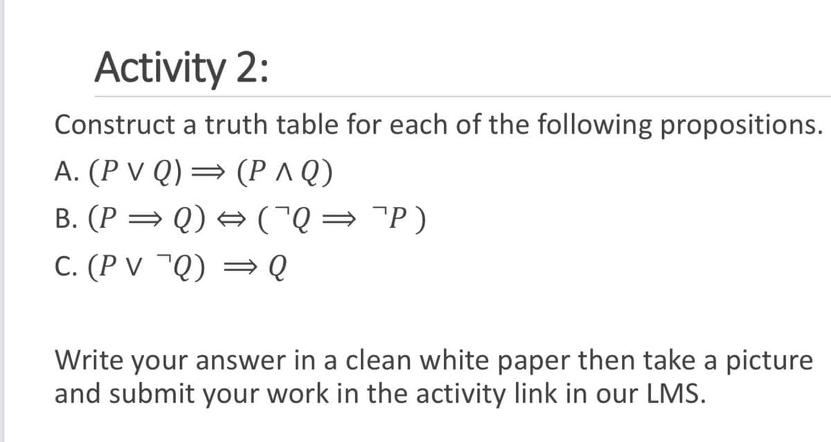 Activity 2:
Construct a truth table for each of the following propositions.
A. (P V Q) = (P^Q)
B. (P = Q) + (Q= "P)
C. (P V ¯Q) = Q
Write your answer in a clean white paper then take a picture
and submit your work in the activity link in our LMS.
