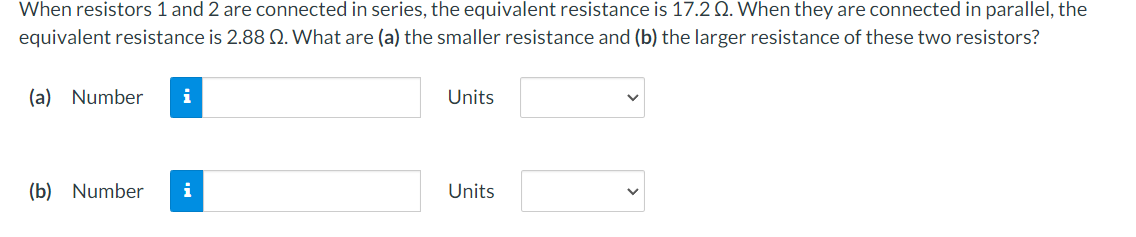 When resistors 1 and 2 are connected in series, the equivalent resistance is 17.2 Q. When they are connected in parallel, the
equivalent resistance is 2.88 Q. What are (a) the smaller resistance and (b) the larger resistance of these two resistors?
(a) Number
i
Units
(b) Number
i
Units
