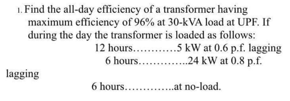 1. Find the all-day efficiency of a transformer having
maximum efficiency of 96% at 30-kVA load at UPF. If
during the day the transformer is loaded as follows:
12 hours....
6 hours...
.5 kW at 0.6 p.f. lagging
..24 kW at 0.8 p.f.
lagging
6 hours.....
..at no-load.