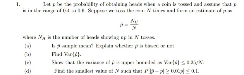 Let p be the probability of obtaining heads when a coin is tossed and assume that p
is in the range of 0.4 to 0.6. Suppose we toss the coin N times and form an estimate of p as
1.
NH
N
where NH is the number of heads showing up in N tosses.
Is p sample mean? Explain whether p is biased or not.
Find Var{p}.
(a)
(b)
(c)
Show that the variance of p is upper bounded as Var{p} < 0.25/N.
(d)
Find the smallest value of N such that P||p – p| 2 0.01p] < 0.1.
