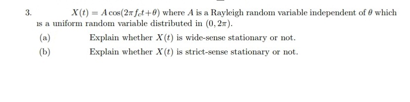 3.
X(t) = A cos(2n fet+0) where A is a Rayleigh random variable independent of 0 which
is a uniform random variable distributed in (0, 27).
(a)
Explain whether X(t) is wide-sense stationary or not.
(b)
Explain whether X (t) is strict-sense stationary or not.
