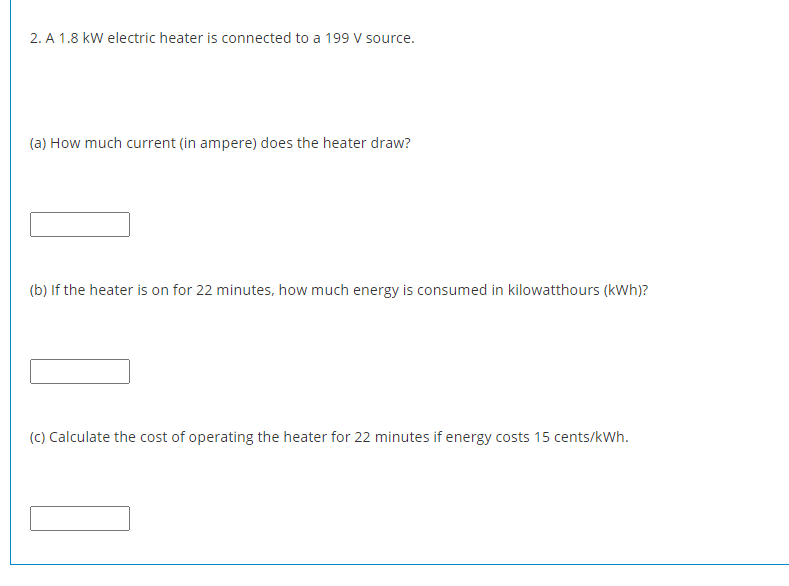 2. A 1.8 kW electric heater is connected to a 199 V source.
(a) How much current (in ampere) does the heater draw?
(b) If the heater is on for 22 minutes, how much energy is consumed in kilowatthours (kWh)?
(C) Calculate the cost of operating the heater for 22 minutes if energy costs 15 cents/kWh.
