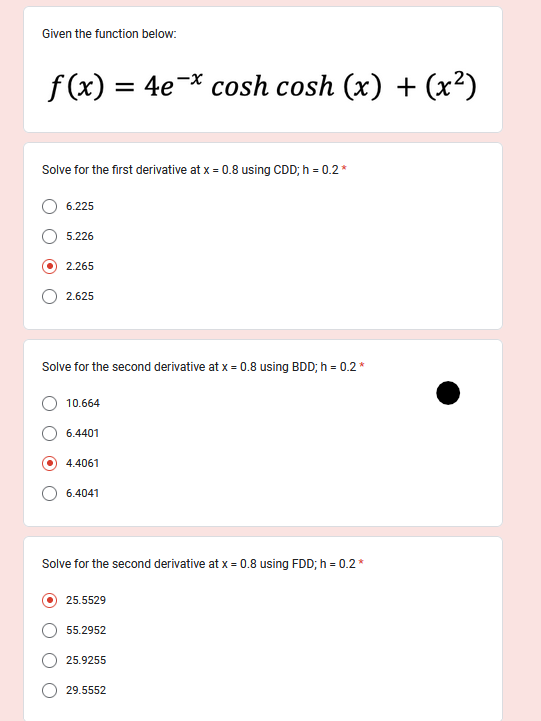 Given the function below:
f(x) = 4e¯x cosh cosh (x) + (x²)
Solve for the first derivative at x = 0.8 using CDD; h = 0.2*
6.225
5.226
2.265
2.625
Solve for the second derivative at x = 0.8 using BDD; h = 0.2 *
10.664
6.4401
4.4061
6.4041
Solve for the second derivative at x = 0.8 using FDD; h = 0.2*
25.5529
55.2952
25.9255
29.5552