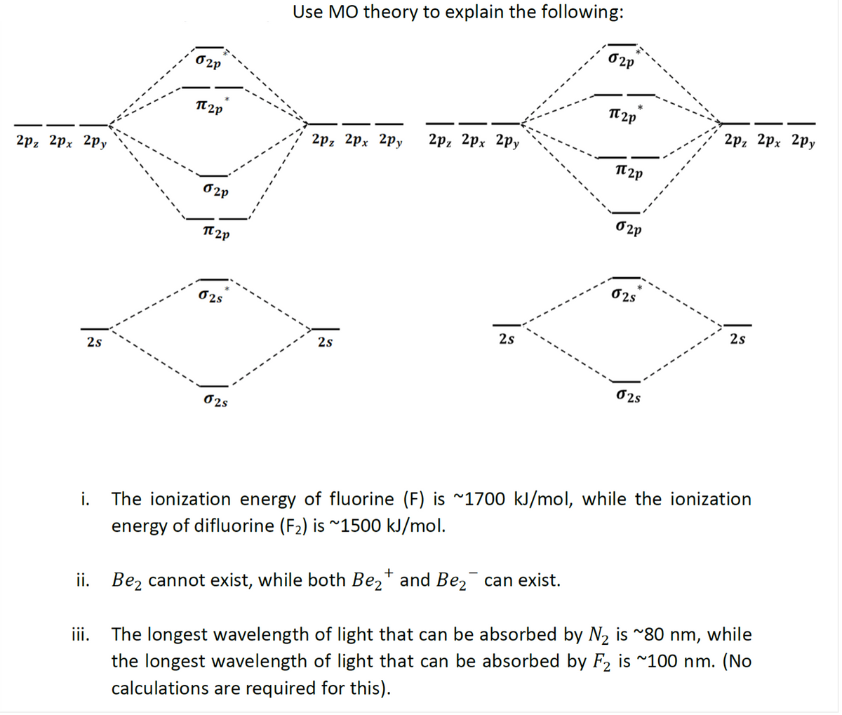 Use MO theory to explain the following:
O2P
*
2p, 2pх 2ру
TT 2p
2р, 2рx 2ру
2р, 2рх 2ру
2р, 2рх 2ру
O 2P
O 2P
TT 2p
O2s
02s
2s
2s
2s
2s
O2s
O2s
i. The ionization energy of fluorine (F) is ~1700 kJ/mol, while the ionization
energy of difluorine (F2) is ~1500 kJ/mol.
+
iii. The longest wavelength of light that can be absorbed by N2 is ~80 nm, while
the longest wavelength of light that can be absorbed by F2 is ~100 nm. (No
calculations are required for this).
ii. Bez cannot exist, while both Be,* and Be,¯ can exist.
