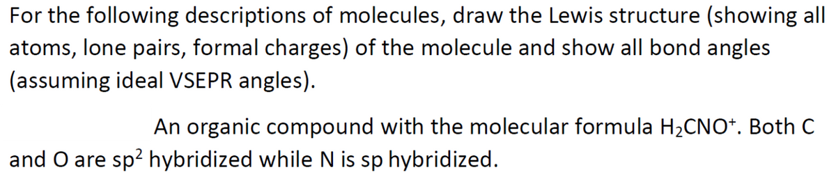 For the following descriptions of molecules, draw the Lewis structure (showing all
atoms, lone pairs, formal charges) of the molecule and show all bond angles
(assuming ideal VSEPR angles).
An organic compound with the molecular formula H2CNO*. Both C
and O are sp? hybridized while N is sp hybridized.
