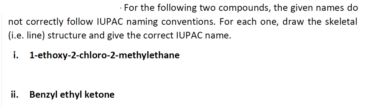 For the following two compounds, the given names do
not correctly follow IUPAC naming conventions. For each one, draw the skeletal
(i.e. line) structure and give the correct IUPAC name.
i. 1-ethoxy-2-chloro-2-methylethane
ii. Benzyl ethyl ketone
